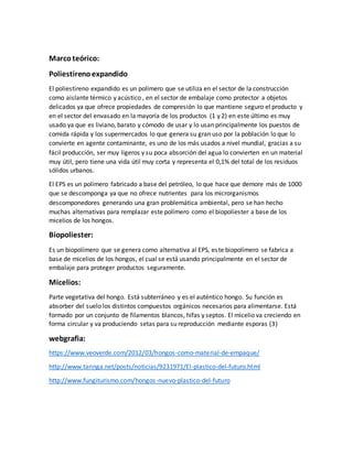 Marcoteórico:
Poliestirenoexpandido
El poliestireno expandido es un polímero que se utiliza en el sector de la construcción
como aislante térmico y acústico , en el sector de embalaje como protector a objetos
delicados ya que ofrece propiedades de compresión lo que mantiene seguro el producto y
en el sector del envasado en la mayoría de los productos (1 y 2) en este último es muy
usado ya que es liviano, barato y cómodo de usar y lo usan principalmente los puestos de
comida rápida y los supermercados lo que genera su gran uso por la población lo que lo
convierte en agente contaminante, es uno de los más usados a nivel mundial, gracias a su
fácil producción, ser muy ligeros y su poca absorción del agua lo convierten en un material
muy útil, pero tiene una vida útil muy corta y representa el 0,1% del total de los residuos
sólidos urbanos.
El EPS es un polímero fabricado a base del petróleo, lo que hace que demore más de 1000
que se descomponga ya que no ofrece nutrientes para los microrganismos
descomponedores generando una gran problemática ambiental, pero se han hecho
muchas alternativas para remplazar este polímero como el biopoliester a base de los
micelios de los hongos.
Biopoliester:
Es un biopolímero que se genera como alternativa al EPS, este biopolímero se fabrica a
base de micelios de los hongos, el cual se está usando principalmente en el sector de
embalaje para proteger productos seguramente.
Micelios:
Parte vegetativa del hongo. Está subterráneo y es el auténtico hongo. Su función es
absorber del suelo los distintos compuestos orgánicos necesarios para alimentarse. Está
formado por un conjunto de filamentos blancos, hifas y septos. El micelio va creciendo en
forma circular y va produciendo setas para su reproducción mediante esporas (3)
webgrafia:
https://www.veoverde.com/2012/03/hongos-como-material-de-empaque/
http://www.taringa.net/posts/noticias/9231971/El-plastico-del-futuro.html
http://www.fungiturismo.com/hongos-nuevo-plastico-del-futuro
 