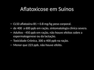 Aflatoxicose em Suínos
– CL50 aflatoxina B1 = 0.8 mg/kg peso corporal.
– de 400 a 600 ppb em ração, sintomatologia clinica severa.
– Adultos - 450 ppb em ração, não houve efeitos sobre a
espermatogenese ou da lactação.
– Toxicidade Crônica, 300 a 400 ppb na ração.
– Menor que 223 ppb, não houve efeito.
 