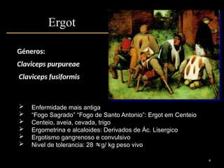4
Ergot
 Enfermidade mais antiga
 “Fogo Sagrado” “Fogo de Santo Antonio”: Ergot em Centeio
 Centeio, aveia, cevada, trigo
 Ergometrina e alcaloides: Derivados de Ác. Lisergico
 Ergotismo gangrenoso e convulsivo
 Nivel de tolerancia: 28 g/ kg peso vivo
Géneros:
Claviceps purpureae
Claviceps fusiformis
 