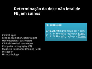 Determinação da dose não letal de
FB1 em suínos
FB1 exposição:
0, 10, 20, 40 mg/kg ração por 4 sem.
0, 1, 5, 10 mg/kg ração por 8 sem.
0, 1, 5, 10 mg/kg ração por 20 sem.
Clinical signs
Feed consumption, body weight
Haematological parameters
Clinical chemical parameters
Computer tomography (CT)
Magnetic Resonance Imaging (MRI)
Dissection
Histopathology
 