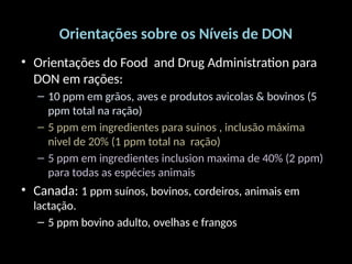 Orientações sobre os Níveis de DON
• Orientações do Food and Drug Administration para
DON em rações:
– 10 ppm em grãos, aves e produtos avicolas & bovinos (5
ppm total na ração)
– 5 ppm em ingredientes para suinos , inclusão máxima
nivel de 20% (1 ppm total na ração)
– 5 ppm em ingredientes inclusion maxima de 40% (2 ppm)
para todas as espécies animais
• Canada: 1 ppm suínos, bovinos, cordeiros, animais em
lactação.
– 5 ppm bovino adulto, ovelhas e frangos
 