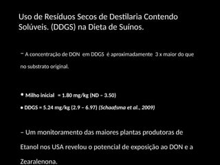 – A concentração de DON em DDGS é aproximadamente 3 x maior do que
no substrato original.
• Milho inicial = 1.80 mg/kg (ND – 3.50)
• DDGS = 5.24 mg/kg (2.9 – 6.97) (Schaafsma et al., 2009)
– Um monitoramento das maiores plantas produtoras de
Etanol nos USA revelou o potencial de exposição ao DON e a
Zearalenona.
Uso de Resíduos Secos de Destilaria Contendo
Solúveis. (DDGS) na Dieta de Suínos.
 