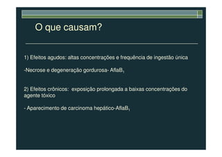 O que causam?
1) Efeitos agudos: altas concentrações e frequência de ingestão única
-Necrose e degeneração gordurosa- AflaB1
2) Efeitos crônicos: exposição prolongada a baixas concentrações do
agente tóxico
- Aparecimento de carcinoma hepático-AflaB1
 