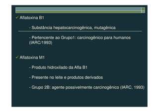 Aflatoxina B1
- Substância hepatocarcinogênica, mutagênica
- Pertencente ao Grupo1: carcinogênico para humanos
(IARC/1993)
Aflatoxina M1Aflatoxina M1
- Produto hidroxilado da Afla B1
- Presente no leite e produtos derivados
- Grupo 2B: agente possivelmente carcinogênico (IARC, 1993)
 