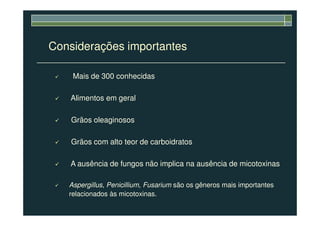 Considerações importantes
Mais de 300 conhecidas
Alimentos em geral
Grãos oleaginosos
Grãos com alto teor de carboidratos
A ausência de fungos não implica na ausência de micotoxinas
Aspergillus, Penicillium, Fusarium são os gêneros mais importantes
relacionados às micotoxinas.
 
