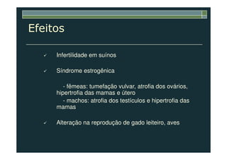 Efeitos
Infertilidade em suínos
Síndrome estrogênica
- fêmeas: tumefação vulvar, atrofia dos ovários,
hipertrofia das mamas e útero
- machos: atrofia dos testículos e hipertrofia das
mamas
Alteração na reprodução de gado leiteiro, aves
 