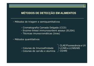 MÉTODOS DE DETECÇÃO EM ALIMENTOS
- Métodos de triagem e semiquantitativos
- Cromatografia Camada Delgada (CCD)
- Enzime-linked immunosorbent assays (ELISA)
- Técnicas imunocromáticas (tiras)- Técnicas imunocromáticas (tiras)
- Métodos quantitativos
- Colunas de Imunoafinidade
- Colunas de carvão e alumina
CLAE/Fluorescência e UV
LC/MS e LC/MS/MS
CG/MS
 