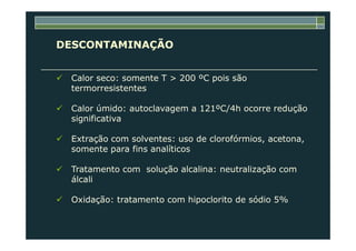 DESCONTAMINAÇÃO
Calor seco: somente T > 200 ºC pois são
termorresistentes
Calor úmido: autoclavagem a 121ºC/4h ocorre redução
significativa
Extração com solventes: uso de clorofórmios, acetona,
somente para fins analíticos
Tratamento com solução alcalina: neutralização com
álcali
Oxidação: tratamento com hipoclorito de sódio 5%
 