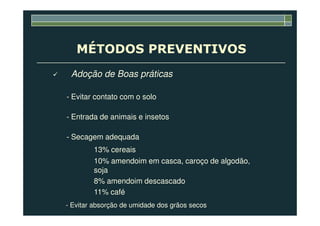MÉTODOS PREVENTIVOS
Adoção de Boas práticas
- Evitar contato com o solo
- Entrada de animais e insetos- Entrada de animais e insetos
- Secagem adequada
13% cereais
10% amendoim em casca, caroço de algodão,
soja
8% amendoim descascado
11% café
- Evitar absorção de umidade dos grãos secos
 