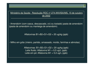 Ministério da Saúde: Resolução RDC no 274 ANVISA/MS, 15 de outubro
de 2002
- Amendoim (com casca, descascado, crú ou tostado) pasta de amendoim
(pasta de amendoim ou manteiga de amendoim)
Aflatoxinas B1+B2+G1+G2 = 20 ug/kg (ppb)
- Milho em grão (inteiro, partido, amassado, moído, farinhas e sêmolas)
Aflatoxinas: B1+B2+G1+G2 = 20 ug/kg (ppb)
Leite fluido: Aflatoxina M1 = 0,5 ug/L (ppb)
Leite em pó: Aflatoxina M1 = 5,0 ug/L (ppb)
 