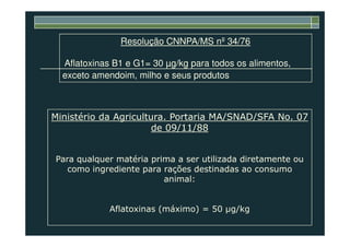 Resolução CNNPA/MS nº 34/76
Aflatoxinas B1 e G1= 30 µg/kg para todos os alimentos,
exceto amendoim, milho e seus produtos
Ministério da Agricultura. Portaria MA/SNAD/SFA No. 07
de 09/11/88de 09/11/88
Para qualquer matéria prima a ser utilizada diretamente ou
como ingrediente para rações destinadas ao consumo
animal:
Aflatoxinas (máximo) = 50 g/kg
 