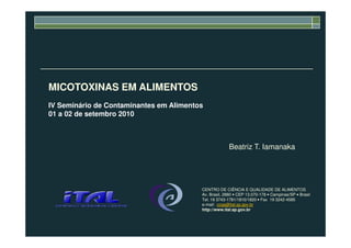 MICOTOXINAS EM ALIMENTOS
IV Seminário de Contaminantes em Alimentos
01 a 02 de setembro 2010
Beatriz T. Iamanaka
CENTRO DE CIÊNCIA E QUALIDADE DE ALIMENTOS
Av. Brasil, 2880 • CEP 13.070-178 • Campinas/SP • Brasil
Tel. 19 3743-1781/1810/1820 • Fax 19 3242-4585
e-mail: ccqa@ital.sp.gov.br
http://www.ital.sp.gov.br
 