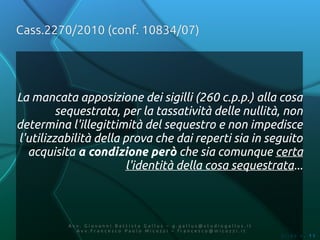 Cass.2270/2010 (conf. 10834/07)




La mancata apposizione dei sigilli (260 c.p.p.) alla cosa
         sequestrata, per la tassatività delle nullità, non
determina l'illegittimità del sequestro e non impedisce
l'utilizzabilità della prova che dai reperti sia in seguito
  acquisita a condizione però che sia comunque certa
                       l'identità della cosa sequestrata...



          Av v. Giovanni Battista Gallus – g.gallus@studiogallus.it
             Avv.Francesco Paolo Micozzi – francesco@micozzi.it
                                                                      Slide n. 11
 