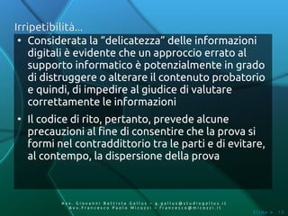 Irripetibilità...
 ●
    Considerata la “delicatezza” delle informazioni
    digitali è evidente che un approccio errato al
    supporto informatico è potenzialmente in grado
    di distruggere o alterare il contenuto probatorio
    e quindi, di impedire al giudice di valutare
    correttamente le informazioni
●
    Il codice di rito, pertanto, prevede alcune
    precauzioni al fine di consentire che la prova si
    formi nel contraddittorio tra le parti e di evitare,
    al contempo, la dispersione della prova



           Av v. Giovanni Battista Gallus – g.gallus@studiogallus.it
              Avv.Francesco Paolo Micozzi – francesco@micozzi.it
                                                                       Slide n. 13
 