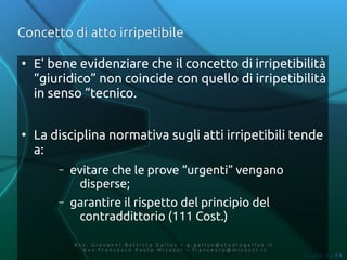 Concetto di atto irripetibile

●
    E' bene evidenziare che il concetto di irripetibilità
    “giuridico” non coincide con quello di irripetibilità
    in senso “tecnico.

●
    La disciplina normativa sugli atti irripetibili tende
    a:
        –   evitare che le prove “urgenti” vengano
             disperse;
        –   garantire il rispetto del principio del
             contraddittorio (111 Cost.)

            Av v. Giovanni Battista Gallus – g.gallus@studiogallus.it
               Avv.Francesco Paolo Micozzi – francesco@micozzi.it
                                                                        Slide n. 14
 