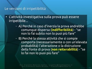 Le versioni di irripetibilità

●
    L'attività investigativa sulla prova può essere
    irripetibile...
        –   A) Perché in caso d'inerzia la prova andrebbe
             comunque dispersa (indifferibilità) - “se
             non lo fai subito non lo puoi più fare”
        –   B) Perché la stessa attività che si compie
              comporta (necessariamente o con un'elevata
              probabilità) l'alterazione o la distruzione
              della fonte di prova (non reiterabilità) - “se
              lo fai non lo puoi più fare”


            Av v. Giovanni Battista Gallus – g.gallus@studiogallus.it
               Avv.Francesco Paolo Micozzi – francesco@micozzi.it
                                                                        Slide n. 15
 