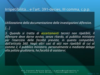 Irripetibilità... e l'art. 391-decies, III comma, c.p.p.


Utilizzazione della documentazione delle investigazioni difensive.
[…]
3. Quando si tratta di accertamenti tecnici non ripetibili, il
difensore deve darne avviso, senza ritardo, al pubblico ministero
per l'esercizio delle facoltà previste, in quanto compatibili,
dall'articolo 360. Negli altri casi di atti non ripetibili di cui al
comma 2, il pubblico ministero, personalmente o mediante delega
alla polizia giudiziaria, ha facoltà di assistervi.




            Av v. Giovanni Battista Gallus – g.gallus@studiogallus.it
               Avv.Francesco Paolo Micozzi – francesco@micozzi.it
                                                                        Slide n. 17
 