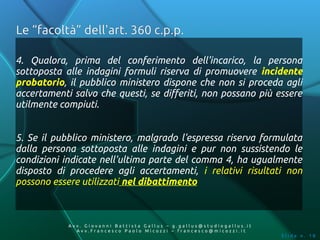 Le “facoltà” dell'art. 360 c.p.p.

4. Qualora, prima del conferimento dell'incarico, la persona
sottoposta alle indagini formuli riserva di promuovere incidente
probatorio, il pubblico ministero dispone che non si proceda agli
accertamenti salvo che questi, se differiti, non possano più essere
utilmente compiuti.


5. Se il pubblico ministero, malgrado l'espressa riserva formulata
dalla persona sottoposta alle indagini e pur non sussistendo le
condizioni indicate nell'ultima parte del comma 4, ha ugualmente
disposto di procedere agli accertamenti, i relativi risultati non
possono essere utilizzati nel dibattimento



            Av v. Giovanni Battista Gallus – g.gallus@studiogallus.it
               Avv.Francesco Paolo Micozzi – francesco@micozzi.it
                                                                        Slide n. 18
 