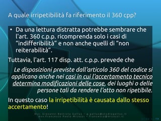 A quale irripetibilità fa riferimento il 360 cpp?

●
    Da una lettura distratta potrebbe sembrare che
    l'art. 360 c.p.p. ricomprenda solo i casi di
    “indifferibilità” e non anche quelli di “non
    reiterabilità”.
Tuttavia, l'art. 117 disp. att. c.p.p. prevede che
  Le disposizioni previste dall'articolo 360 del codice si
 applicano anche nei casi in cui l'accertamento tecnico
 determina modificazioni delle cose, dei luoghi o delle
           persone tali da rendere l'atto non ripetibile.
In questo caso la irripetibilità è causata dallo stesso
accertamento!
          Av v. Giovanni Battista Gallus – g.gallus@studiogallus.it
             Avv.Francesco Paolo Micozzi – francesco@micozzi.it
                                                                      Slide n. 19
 