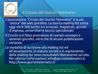il Circolo dei Giuristi Telematici
L'associazione "Circolo dei Giuristi Telematici" è la più
    "antica" del web giuridico. La storica mailing list conta
    oggi oltre 200 iscritti tra avvocati, magistrati, giuristi
    d'impresa, universitari e tecnici specializzati.
Il Circolo si è fatto promotore di svariati convegni e
    seminari giuridici, oltre che di alcune pubblicazioni
    cartacee.
Le modalità di iscrizione alla mailing list ed
    all'associazione, lo statuto sociale e il regolamento
    della mailing list sono consultabili liberamente sul sito.
    Per ulteriori informazioni: info@giuristitelematici.it.
    http://www.giuristitelematici.it

           Av v. Giovanni Battista Gallus – g.gallus@studiogallus.it
              Avv.Francesco Paolo Micozzi – francesco@micozzi.it
                                                                       Slide n. 2
 