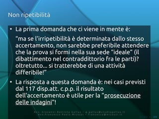 Non ripetibilità

●
    La prima domanda che ci viene in mente è:
    “ma se l'irripetibilità è determinata dallo stesso
    accertamento, non sarebbe preferibile attendere
    che la prova si formi nella sua sede “ideale” (il
    dibattimento nel contraddittorio fra le parti)?
    oltretutto... si tratterebbe di una attività
    differibile!”
●
    La risposta a questa domanda è: nei casi previsti
    dal 117 disp.att. c.p.p. il risultato
    dell'accertamento è utile per la ”prosecuzione
    delle indagini”!
          Av v. Giovanni Battista Gallus – g.gallus@studiogallus.it
             Avv.Francesco Paolo Micozzi – francesco@micozzi.it
                                                                      Slide n. 20
 