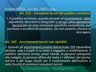 Irripetibilità... e l'art. 360 c.p.p.
           Art. 359. - Consulenti tecnici del pubblico ministero.
 1. Il pubblico ministero, quando procede ad accertamenti, rilievi
   segnaletici, descrittivi o fotografici e ad ogni altra operazione
       tecnica per cui sono necessarie specifiche competenze, può
 nominare e avvalersi di consulenti, che non possono rifiutare la
                                                          loro opera.


Art. 360. - Accertamenti tecnici non ripetibili.
1. Quando gli accertamenti previsti dall'articolo 359 riguardano
persone, cose o luoghi il cui stato è soggetto a modificazione, il
pubblico ministero avvisa, senza ritardo, la persona sottoposta
alle indagini, la persona offesa dal reato e i difensori del giorno,
dell'ora e del luogo fissati per il conferimento dell'incarico e
della facoltà di nominare consulenti tecnici.
            Av v. Giovanni Battista Gallus – g.gallus@studiogallus.it
               Avv.Francesco Paolo Micozzi – francesco@micozzi.it
                                                                        Slide n. 22
 