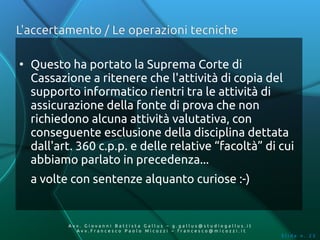 L'accertamento / Le operazioni tecniche

●
    Questo ha portato la Suprema Corte di
    Cassazione a ritenere che l'attività di copia del
    supporto informatico rientri tra le attività di
    assicurazione della fonte di prova che non
    richiedono alcuna attività valutativa, con
    conseguente esclusione della disciplina dettata
    dall'art. 360 c.p.p. e delle relative “facoltà” di cui
    abbiamo parlato in precedenza...
    a volte con sentenze alquanto curiose :-)


           Av v. Giovanni Battista Gallus – g.gallus@studiogallus.it
              Avv.Francesco Paolo Micozzi – francesco@micozzi.it
                                                                       Slide n. 25
 