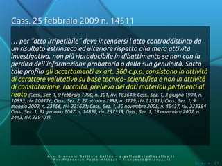 Cass. 25 febbraio 2009 n. 14511

… per “atto irripetibile” deve intendersi l’atto contraddistinto da
un risultato estrinseco ed ulteriore rispetto alla mera attività
investigativa, non più riproducibile in dibattimento se non con la
perdita dell’informazione probatoria o della sua genuinità. Sotto
tale profilo gli accertamenti ex art. 360 c.p.p. consistono in attività
di carattere valutativo su base tecnico- scientifica e non in attività
di constatazione, raccolta, prelievo dei dati materiali pertinenti al
reato (Cass., Sez. 1, 9 febbraio 1990, n. 301, riv. 183648; Cass., Sez. 1, 3 giugno 1994, n.
10893, riv. 200176; Cass., Sez. 2, 27 ottobre 1998, n. 5779, riv. 213311; Cass., Sez. 1, 9
maggio 2002, n. 23156, riv. 221621; Cass., Sez. 1, 30 novembre 2005, n. 45437, riv. 233354
Cass., Sez. 1, 31 gennaio 2007. n. 14852, riv. 237359; Cass., Sez. 1, 13 novembre 2007, n.
2443, riv. 239101).




                 Av v. Giovanni Battista Gallus – g.gallus@studiogallus.it
                    Avv.Francesco Paolo Micozzi – francesco@micozzi.it
                                                                                      Slide n. 27
 