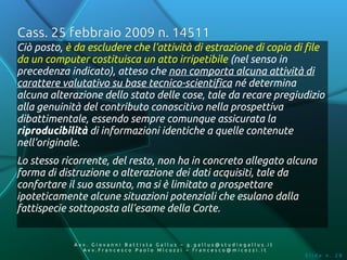 Cass. 25 febbraio 2009 n. 14511
Ciò posto, è da escludere che l’attività di estrazione di copia di file
da un computer costituisca un atto irripetibile (nel senso in
precedenza indicato), atteso che non comporta alcuna attività di
carattere valutativo su base tecnico-scientifica né determina
alcuna alterazione dello stato delle cose, tale da recare pregiudizio
alla genuinità del contributo conoscitivo nella prospettiva
dibattimentale, essendo sempre comunque assicurata la
riproducibilità di informazioni identiche a quelle contenute
nell’originale.
Lo stesso ricorrente, del resto, non ha in concreto allegato alcuna
forma di distruzione o alterazione dei dati acquisiti, tale da
confortare il suo assunto, ma si è limitato a prospettare
ipoteticamente alcune situazioni potenziali che esulano dalla
fattispecie sottoposta all’esame della Corte.


             Av v. Giovanni Battista Gallus – g.gallus@studiogallus.it
                Avv.Francesco Paolo Micozzi – francesco@micozzi.it
                                                                         Slide n. 28
 