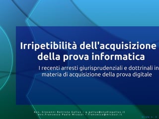 Irripetibilità dell'acquisizione
     della prova informatica
     I recenti arresti giurisprudenziali e dottrinali in
       materia di acquisizione della prova digitale




   Av v. Giovanni Battista Gallus – g.gallus@studiogallus.it
      Avv.Francesco Paolo Micozzi – francesco@micozzi.it
                                                               Slide n. 3
 