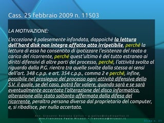 Cass. 25 febbraio 2009 n. 11503

LA MOTIVAZIONE:
L'eccezione è palesemente infondata, dappoichè la lettura
dell'hard disk non integra affatto atto irripetibile, perché la
lettura di esso ha consentito di ipotizzare l'esistenza del reato a
carico del ricorrente, perché quest'ultimo è del tutto estraneo ai
diritti difensivi di altre parti del processo, perché, l'attività svolta al
riguardo dalla P.G. rientra tra quelle svolte dalla stessa ai sensi
dell'art. 348 c.p.p. e art. 354 c.p.p., comma 2 e perché, infine,
possibile nel prosieguo del processo ogni attività difensiva dello
S.V. il quale, se del caso, potrà far valere, quando sarà e se sarà
eventualmente accertata l'alterazione del disco informatico,
alterazione allo stato soltanto affermata dalla difesa del
ricorrente, peraltro persona diversa dal proprietario del computer,
e, si ribadisce, per nulla accertata.
             Av v. Giovanni Battista Gallus – g.gallus@studiogallus.it
                Avv.Francesco Paolo Micozzi – francesco@micozzi.it
                                                                         Slide n. 31
 