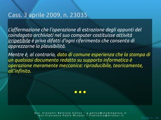 Cass. 3 aprile 2009, n. 23035

L'affermazione che l'operazione di estrazione degli appunti del
coindagato archiviati nel suo computer costituisse attività
irripetibile è priva difatti d'ogni riferimento che consenta di
apprezzarne la plausibilità.
Mentre è, al contrario, dato di comune esperienza che la stampa di
un qualsiasi documento redatto su supporto informatico è
operazione meramente meccanica: riproducibile, teoricamente,
all'infinito.



                                    ...
            Av v. Giovanni Battista Gallus – g.gallus@studiogallus.it
               Avv.Francesco Paolo Micozzi – francesco@micozzi.it
                                                                        Slide n. 32
 