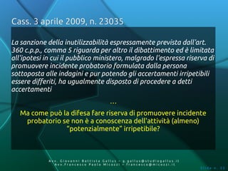 Cass. 3 aprile 2009, n. 23035

La sanzione della inutilizzabilità espressamente prevista dall'art.
360 c.p.p., comma 5 riguarda per altro il dibattimento ed è limitata
all'ipotesi in cui il pubblico ministero, malgrado l'espressa riserva di
promuovere incidente probatorio formulata dalla persona
sottoposta alle indagini e pur potendo gli accertamenti irripetibili
essere differiti, ha ugualmente disposto di procedere a detti
accertamenti
                                       …
   Ma come può la difesa fare riserva di promuovere incidente
    probatorio se non è a conoscenza dell'attività (almeno)
                “potenzialmente” irripetibile?



             Av v. Giovanni Battista Gallus – g.gallus@studiogallus.it
                Avv.Francesco Paolo Micozzi – francesco@micozzi.it
                                                                         Slide n. 33
 