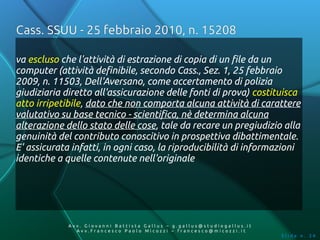 Cass. SSUU - 25 febbraio 2010, n. 15208

va escluso che l'attività di estrazione di copia di un file da un
computer (attività definibile, secondo Cass., Sez. 1, 25 febbraio
2009, n. 11503, Dell'Aversano, come accertamento di polizia
giudiziaria diretto all'assicurazione delle fonti di prova) costituisca
atto irripetibile, dato che non comporta alcuna attività di carattere
valutativo su base tecnico - scientifica, nè determina alcuna
alterazione dello stato delle cose, tale da recare un pregiudizio alla
genuinità del contributo conoscitivo in prospettiva dibattimentale.
E' assicurata infatti, in ogni caso, la riproducibilità di informazioni
identiche a quelle contenute nell'originale




             Av v. Giovanni Battista Gallus – g.gallus@studiogallus.it
                Avv.Francesco Paolo Micozzi – francesco@micozzi.it
                                                                         Slide n. 34
 