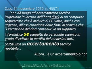 Cass. 24 novembre 2010, n. 45571
… “non dà luogo ad accertamento tecnico
irripetibile la lettura dell'hard disck di un computer
sequestrato che è attività di PG volta, anche con
urgenza, all'assicurazione delle fonti di prova e che
“l'estrazione dei dati contenuti in un supporto
informatico se eseguita da personale esperto in
grado di evitare la perdita dei medesimi dati,
costituisce un accertamento tecnico
ripetibile...
                         Allora... è un accertamento o no?

          Av v. Giovanni Battista Gallus – g.gallus@studiogallus.it
             Avv.Francesco Paolo Micozzi – francesco@micozzi.it
                                                                      Slide n. 37
 