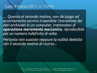Cass. 9 marzo 2011, n. 17244

… Quanto al secondo motivo, non da luogo ad
accertamento tecnico irripetibile l'estrazione dei
dati archiviati in un computer, trattandosi di
operazione meramente meccanica, riproducibile
per un numero indefinito di volte.
Pertanto non sussiste neppure la nullità dedotta
con il secondo motivo di ricorso...




           Av v. Giovanni Battista Gallus – g.gallus@studiogallus.it
              Avv.Francesco Paolo Micozzi – francesco@micozzi.it
                                                                       Slide n. 39
 