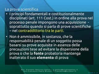 La prova scientifica
 ●
   I principi fondamentali e costituzionalmente
   disciplinati (art. 111 Cost.) in ordine alla prova nel
   processo penale impongono una acquisizione -
   soprattutto quando si parla di prove scientifiche
   – nel contraddittorio tra le parti.
●
    Non è ammissibile, in sostanza, che la
    responsabilità penale di un soggetto possa
    basarsi su prove acquisite in assenza delle
    precauzioni tese ad evitare la dispersione della
    prova o che la fonte probatoria mantenga
    inalterato il suo elemento di prova


           Av v. Giovanni Battista Gallus – g.gallus@studiogallus.it
              Avv.Francesco Paolo Micozzi – francesco@micozzi.it
                                                                       Slide n. 4
 