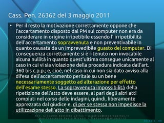 Cass. Pen. 26362 del 3 maggio 2011
●
    Per il resto la motivazione correttamente oppone che
    l'accertamento disposto dal PM sul computer non era da
    considerare in origine irripetibile essendo l' irripetibilità
    dell'accertamento sopravvenuta e non preventivabile in
    quanto causata da un imprevedibile guasto del computer. Di
    conseguenza correttamente si è ritenuto non invocabile
    alcuna nullità in quanto quest'ultima consegue unicamente al
    caso in cui vi sia violazione della procedura indicata dall'art.
    360 bis c.p.p.; e, cioè, nel caso in cui non sia dato avviso alla
    difesa dell'accertamento peritale su un bene
    necessariamente soggetto ad alterazione per effetto
    dell'esame stesso. La sopravvenuta impossibilità della
    ripetizione dell'atto deve essere, al pari degli altri atti
    compiuti nel corso delle indagini, quindi, liberamente
    apprezzata dal giudice e, di per se stessa non impedisce la
    utilizzazione dell'atto in dibattimento.
             Av v. Giovanni Battista Gallus – g.gallus@studiogallus.it
                Avv.Francesco Paolo Micozzi – francesco@micozzi.it
                                                                         Slide n. 40
 