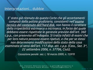 Interpretazioni... dubbie

   E' stato già ritenuto da questa Corte che gli accertamenti
    compiuti dalla polizia giudiziaria, consistenti nell'esame
 tecnico del contenuto dell'hard disk, non hanno il carattere
  della irripetibilità estrinseca o intrinseca, in forza del quale
  debbano essere rispettate le garanzie previste dall'art. 360
c.p.p., con preavviso all'indagato. Si tratta infatti di esami che
   per loro natura possono essere ripetuti, e che per se stessi
      non determinano modificazioni dello stato della cosa
esaminata ai sensi dell'art. 117 disp. att. c.p.p. (Cass., Sez. 3^,
               22 settembre 2006, n. 37706, Ciuti).
          Cassazione penale sez. I, 18 marzo 2009, n. 15970



            Av v. Giovanni Battista Gallus – g.gallus@studiogallus.it
               Avv.Francesco Paolo Micozzi – francesco@micozzi.it
                                                                        Slide n. 41
 