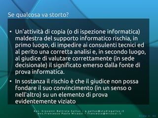 Se qualcosa va storto?

●
    Un'attività di copia (o di ispezione informatica)
    maldestra del supporto informatico rischia, in
    primo luogo, di impedire ai consulenti tecnici ed
    al perito una corretta analisi e, in secondo luogo,
    al giudice di valutare correttamente (in sede
    decisionale) il significato emerso dalla fonte di
    prova informatica.
●
    In sostanza il rischio è che il giudice non possa
    fondare il suo convincimento (in un senso o
    nell'altro) su un elemento di prova
    evidentemente viziato
           Av v. Giovanni Battista Gallus – g.gallus@studiogallus.it
              Avv.Francesco Paolo Micozzi – francesco@micozzi.it
                                                                       Slide n. 42
 