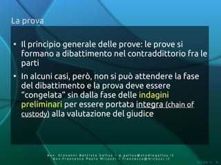 La prova

●
    Il principio generale delle prove: le prove si
    formano a dibattimento nel contraddittorio fra le
    parti
●
    In alcuni casi, però, non si può attendere la fase
    del dibattimento e la prova deve essere
    “congelata” sin dalla fase delle indagini
    preliminari per essere portata integra (chain of
    custody) alla valutazione del giudice




           Av v. Giovanni Battista Gallus – g.gallus@studiogallus.it
              Avv.Francesco Paolo Micozzi – francesco@micozzi.it
                                                                       Slide n. 6
 
