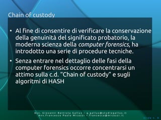 Chain of custody

●
    Al fine di consentire di verificare la conservazione
    della genuinità del significato probatorio, la
    moderna scienza della computer forensics, ha
    introdotto una serie di procedure tecniche.
●
    Senza entrare nel dettaglio delle fasi della
    computer forensics occorre concentrarsi un
    attimo sulla c.d. “Chain of custody” e sugli
    algoritmi di HASH




           Av v. Giovanni Battista Gallus – g.gallus@studiogallus.it
              Avv.Francesco Paolo Micozzi – francesco@micozzi.it
                                                                       Slide n. 8
 