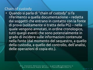 Chain of custody
●
  Quando si parla di “chain of custody” si fa
  riferimento a quella documentazione – redatta
  dai soggetti che entrano in contatto con la fonte
  di prova (solitamente si tratta della PG) – nella
  quale vengono annotati, in ordine cronologico,
  tutti quegli eventi che sono potenzialmente in
  grado di incidere sulle informazioni contenute
  nella fonte (dal momento del sequestro, a quello
  della custodia, a quello del controllo, dell'analisi,
  delle operazioni di copia etc.).



          Av v. Giovanni Battista Gallus – g.gallus@studiogallus.it
             Avv.Francesco Paolo Micozzi – francesco@micozzi.it
                                                                      Slide n. 9
 