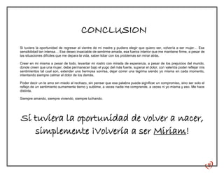 CONCLUSION
Si tuviera la oportunidad de regresar al vientre de mi madre y pudiera elegir que quiero ser, volvería a ser mujer… Esa
sensibilidad tan intensa… Ese deseo insaciable de sentirme amada, esa fuerza interior que me mantiene firme, a pesar de
las situaciones difíciles que me depara la vida, saber lidiar con los problemas sin mirar atrás.
Creer en mi misma a pesar de todo, levantar mi rostro con mirada de esperanza, a pesar de los prejuicios del mundo,
donde creen que una mujer, debe permanecer bajo el yugo del más fuerte, superar el dolor, con valentía poder reflejar mis
sentimientos tal cual son, extender una hermosa sonrisa, dejar correr una lagrima siendo yo misma en cada momento,
intentando siempre calmar el dolor de los demás.
Poder decir un te amo sin miedo al rechazo, sin pensar que esa palabra pueda significar un compromiso, sino ser solo el
reflejo de un sentimiento sumamente tierno y sublime, a veces nadie me comprende, a veces ni yo misma y eso. Me hace
distinta.
Siempre amando, siempre viviendo, siempre luchando.
Si tuviera la oportunidad de volver a nacer,
simplemente ¡Volvería a ser Miriam!
 