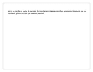 poner en marcha un equipo de cómputo. Se necesitan aprendizajes específicos para elegir entre aquello que nos
resulta útil, y lo mucho de lo que podemos prescindir.
 
