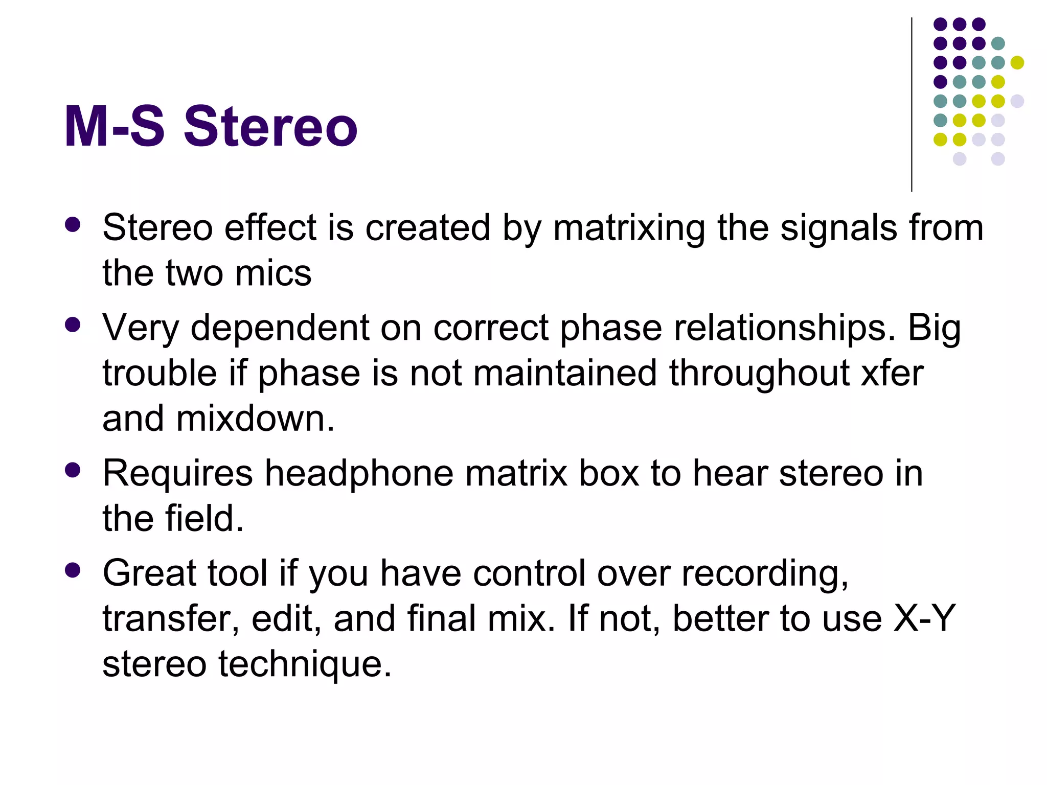 M-S Stereo Stereo effect is created by matrixing the signals from the two mics Very dependent on correct phase relationships. Big trouble if phase is not maintained throughout xfer and mixdown. Requires headphone matrix box to hear stereo in the field. Great tool if you have control over recording, transfer, edit, and final mix. If not, better to use X-Y stereo technique. 