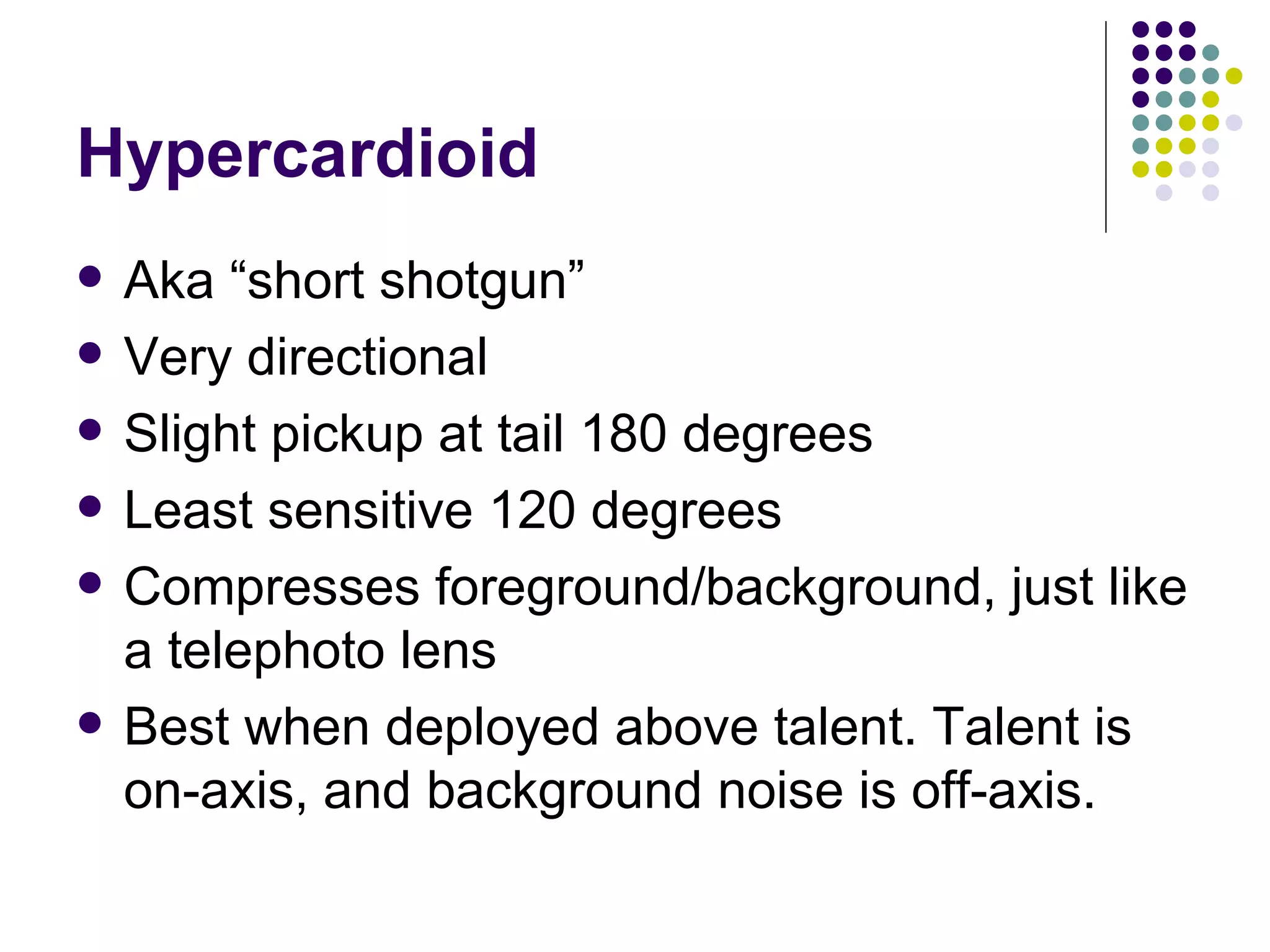 Hypercardioid Aka “short shotgun” Very directional Slight pickup at tail 180 degrees Least sensitive 120 degrees Compresses foreground/background, just like a telephoto lens Best when deployed above talent. Talent is on-axis, and background noise is off-axis. 