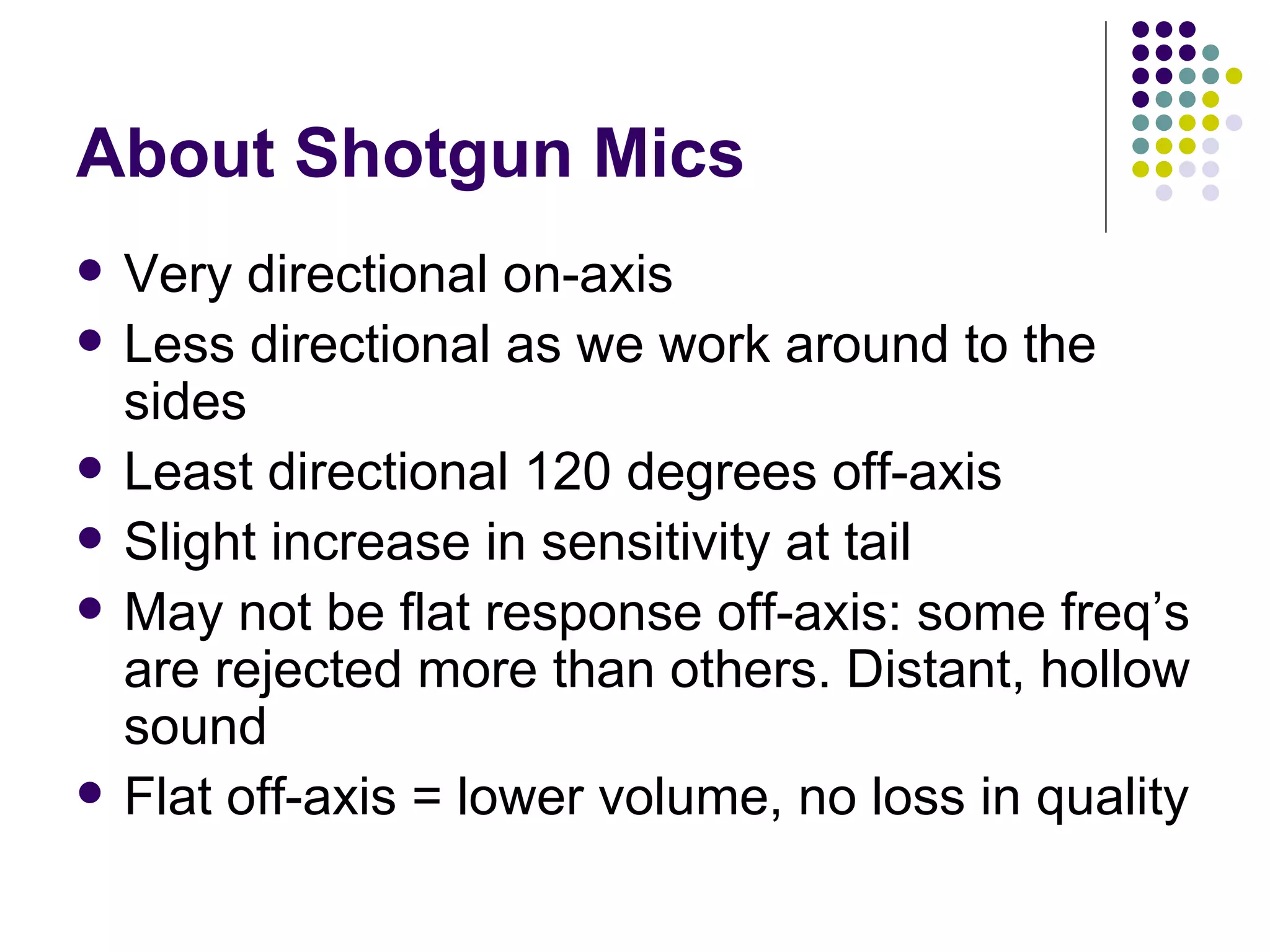 About Shotgun Mics Very directional on-axis Less directional as we work around to the sides Least directional 120 degrees off-axis Slight increase in sensitivity at tail May not be flat response off-axis: some freq’s are rejected more than others. Distant, hollow sound Flat off-axis = lower volume, no loss in quality 
