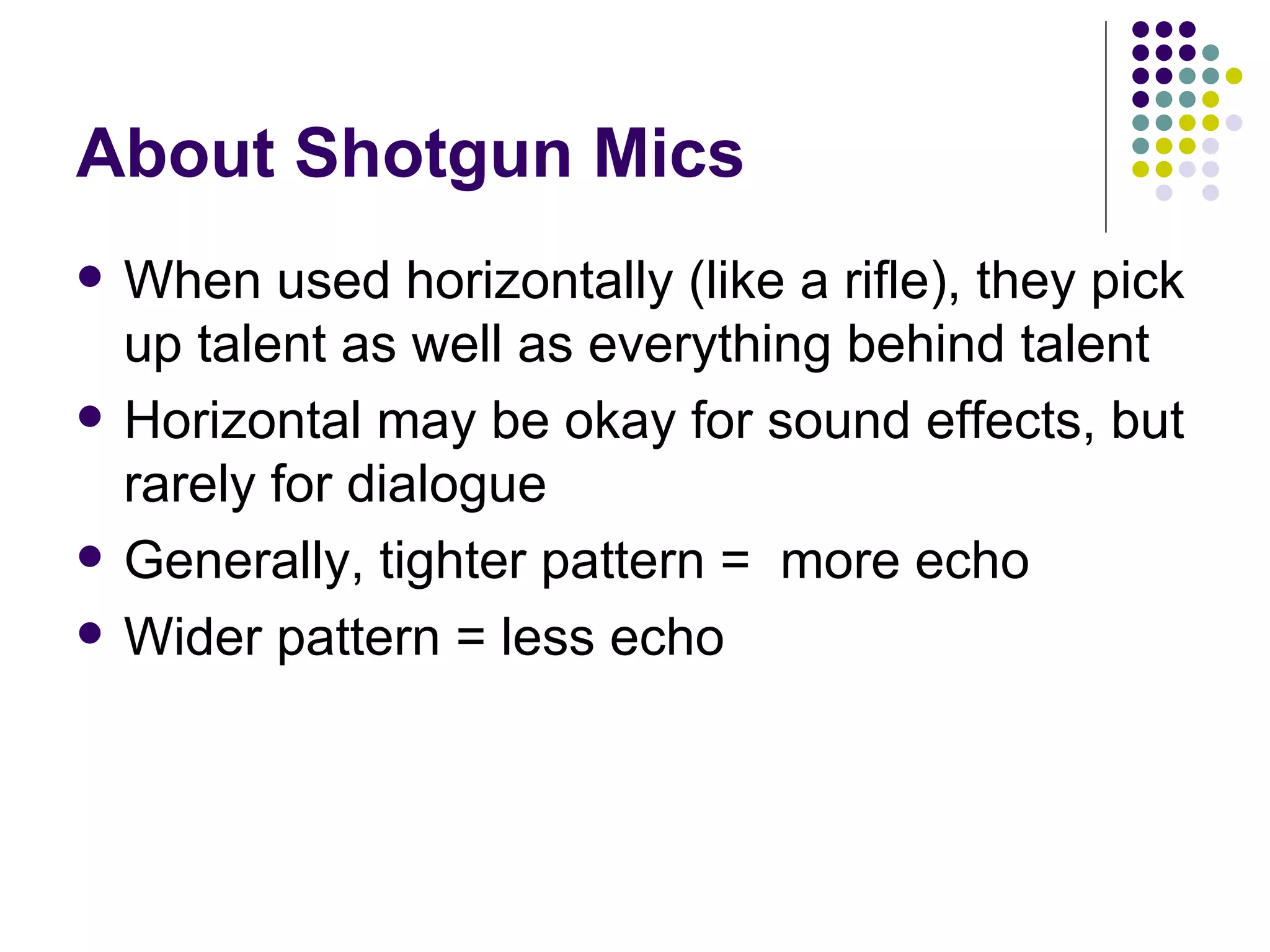About Shotgun Mics When used horizontally (like a rifle), they pick up talent as well as everything behind talent Horizontal may be okay for sound effects, but rarely for dialogue Generally, tighter pattern =  more echo Wider pattern = less echo 