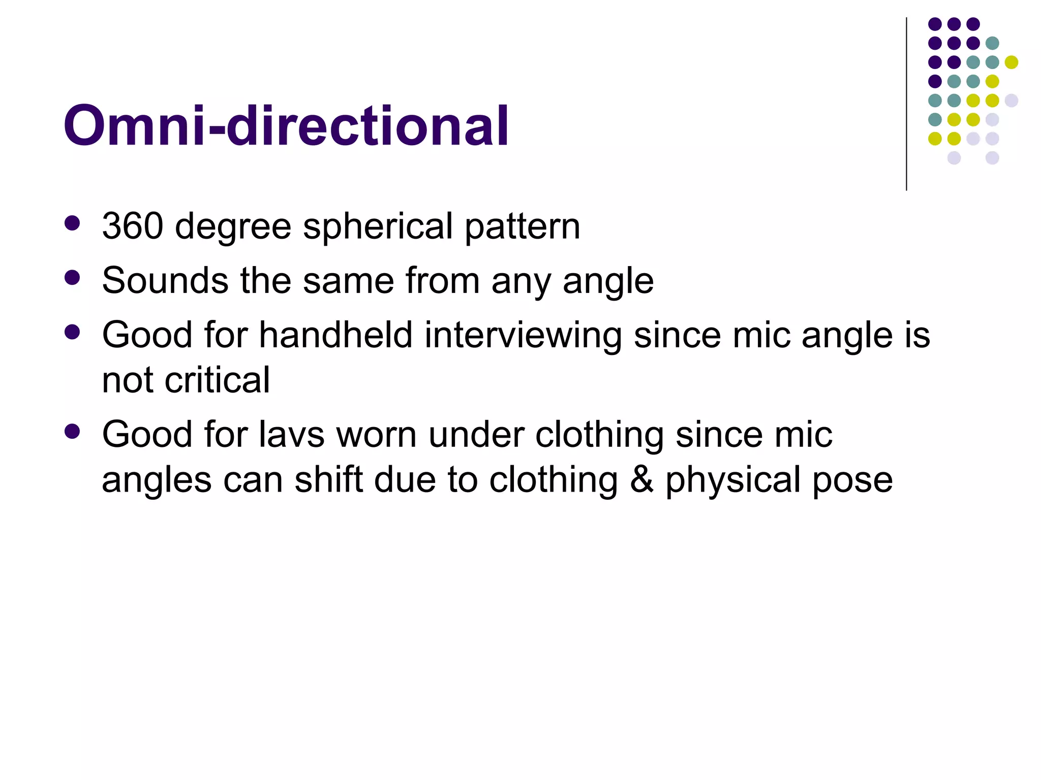 Omni-directional 360 degree spherical pattern Sounds the same from any angle Good for handheld interviewing since mic angle is not critical Good for lavs worn under clothing since mic angles can shift due to clothing & physical pose 